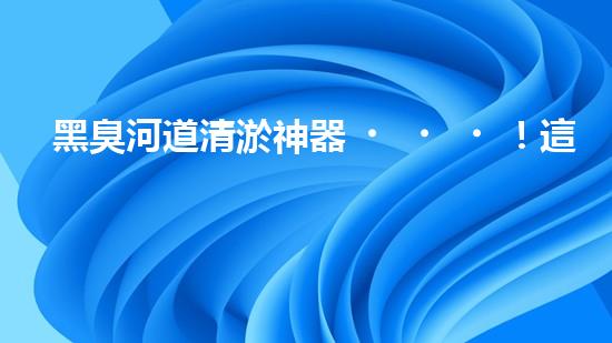 黑臭河道清淤神器！這個(gè)設(shè)備能否化解污水之困？
